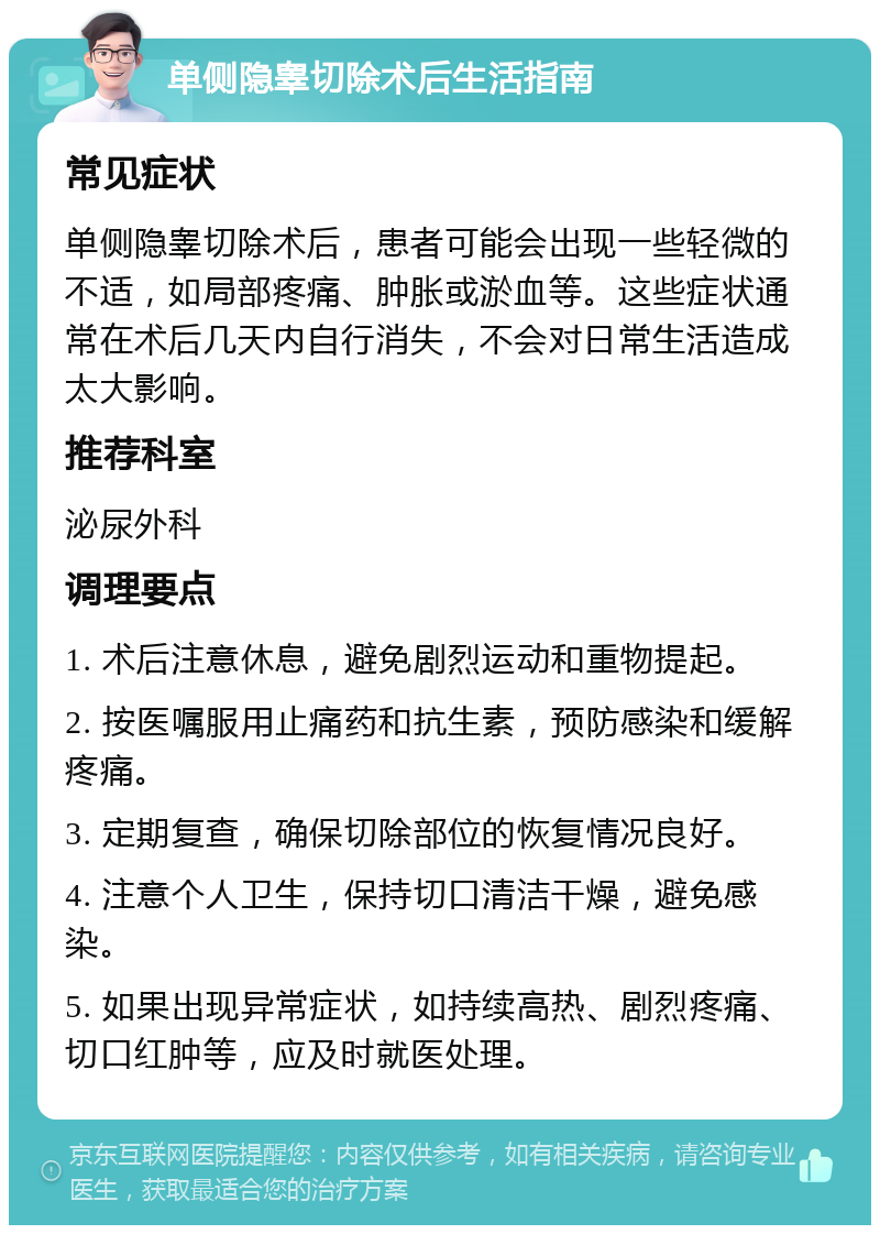 单侧隐睾切除术后生活指南 常见症状 单侧隐睾切除术后，患者可能会出现一些轻微的不适，如局部疼痛、肿胀或淤血等。这些症状通常在术后几天内自行消失，不会对日常生活造成太大影响。 推荐科室 泌尿外科 调理要点 1. 术后注意休息，避免剧烈运动和重物提起。 2. 按医嘱服用止痛药和抗生素，预防感染和缓解疼痛。 3. 定期复查，确保切除部位的恢复情况良好。 4. 注意个人卫生，保持切口清洁干燥，避免感染。 5. 如果出现异常症状，如持续高热、剧烈疼痛、切口红肿等，应及时就医处理。