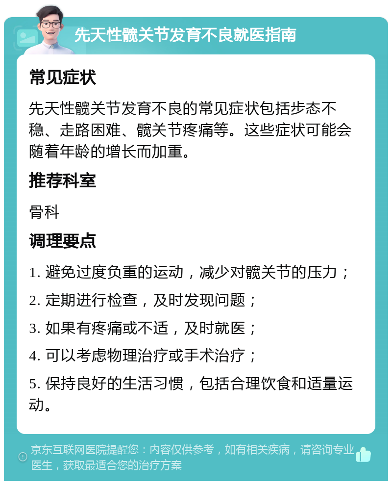 先天性髋关节发育不良就医指南 常见症状 先天性髋关节发育不良的常见症状包括步态不稳、走路困难、髋关节疼痛等。这些症状可能会随着年龄的增长而加重。 推荐科室 骨科 调理要点 1. 避免过度负重的运动，减少对髋关节的压力； 2. 定期进行检查，及时发现问题； 3. 如果有疼痛或不适，及时就医； 4. 可以考虑物理治疗或手术治疗； 5. 保持良好的生活习惯，包括合理饮食和适量运动。