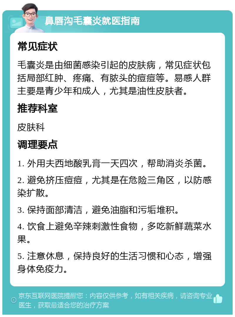 鼻唇沟毛囊炎就医指南 常见症状 毛囊炎是由细菌感染引起的皮肤病，常见症状包括局部红肿、疼痛、有脓头的痘痘等。易感人群主要是青少年和成人，尤其是油性皮肤者。 推荐科室 皮肤科 调理要点 1. 外用夫西地酸乳膏一天四次，帮助消炎杀菌。 2. 避免挤压痘痘，尤其是在危险三角区，以防感染扩散。 3. 保持面部清洁，避免油脂和污垢堆积。 4. 饮食上避免辛辣刺激性食物，多吃新鲜蔬菜水果。 5. 注意休息，保持良好的生活习惯和心态，增强身体免疫力。