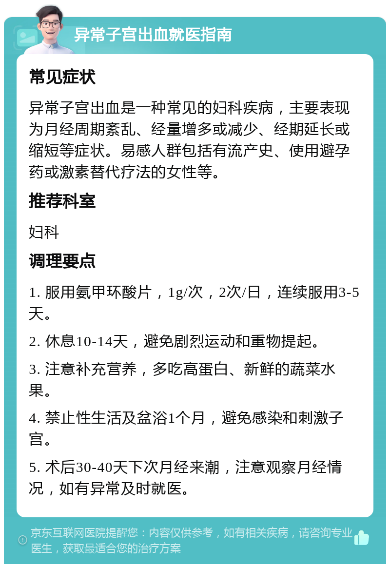 异常子宫出血就医指南 常见症状 异常子宫出血是一种常见的妇科疾病，主要表现为月经周期紊乱、经量增多或减少、经期延长或缩短等症状。易感人群包括有流产史、使用避孕药或激素替代疗法的女性等。 推荐科室 妇科 调理要点 1. 服用氨甲环酸片，1g/次，2次/日，连续服用3-5天。 2. 休息10-14天，避免剧烈运动和重物提起。 3. 注意补充营养，多吃高蛋白、新鲜的蔬菜水果。 4. 禁止性生活及盆浴1个月，避免感染和刺激子宫。 5. 术后30-40天下次月经来潮，注意观察月经情况，如有异常及时就医。