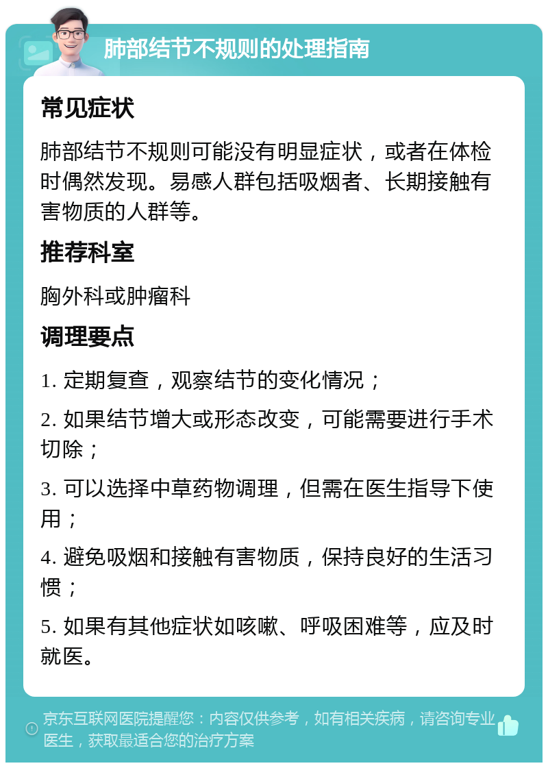 肺部结节不规则的处理指南 常见症状 肺部结节不规则可能没有明显症状，或者在体检时偶然发现。易感人群包括吸烟者、长期接触有害物质的人群等。 推荐科室 胸外科或肿瘤科 调理要点 1. 定期复查，观察结节的变化情况； 2. 如果结节增大或形态改变，可能需要进行手术切除； 3. 可以选择中草药物调理，但需在医生指导下使用； 4. 避免吸烟和接触有害物质，保持良好的生活习惯； 5. 如果有其他症状如咳嗽、呼吸困难等，应及时就医。