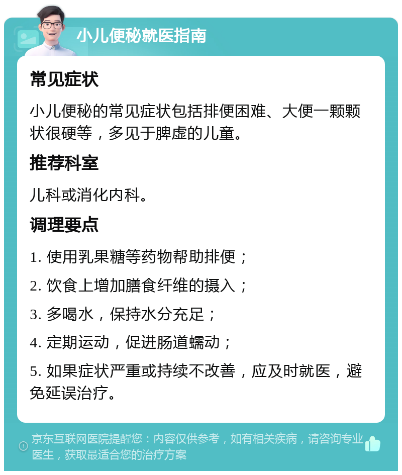 小儿便秘就医指南 常见症状 小儿便秘的常见症状包括排便困难、大便一颗颗状很硬等，多见于脾虚的儿童。 推荐科室 儿科或消化内科。 调理要点 1. 使用乳果糖等药物帮助排便； 2. 饮食上增加膳食纤维的摄入； 3. 多喝水，保持水分充足； 4. 定期运动，促进肠道蠕动； 5. 如果症状严重或持续不改善，应及时就医，避免延误治疗。