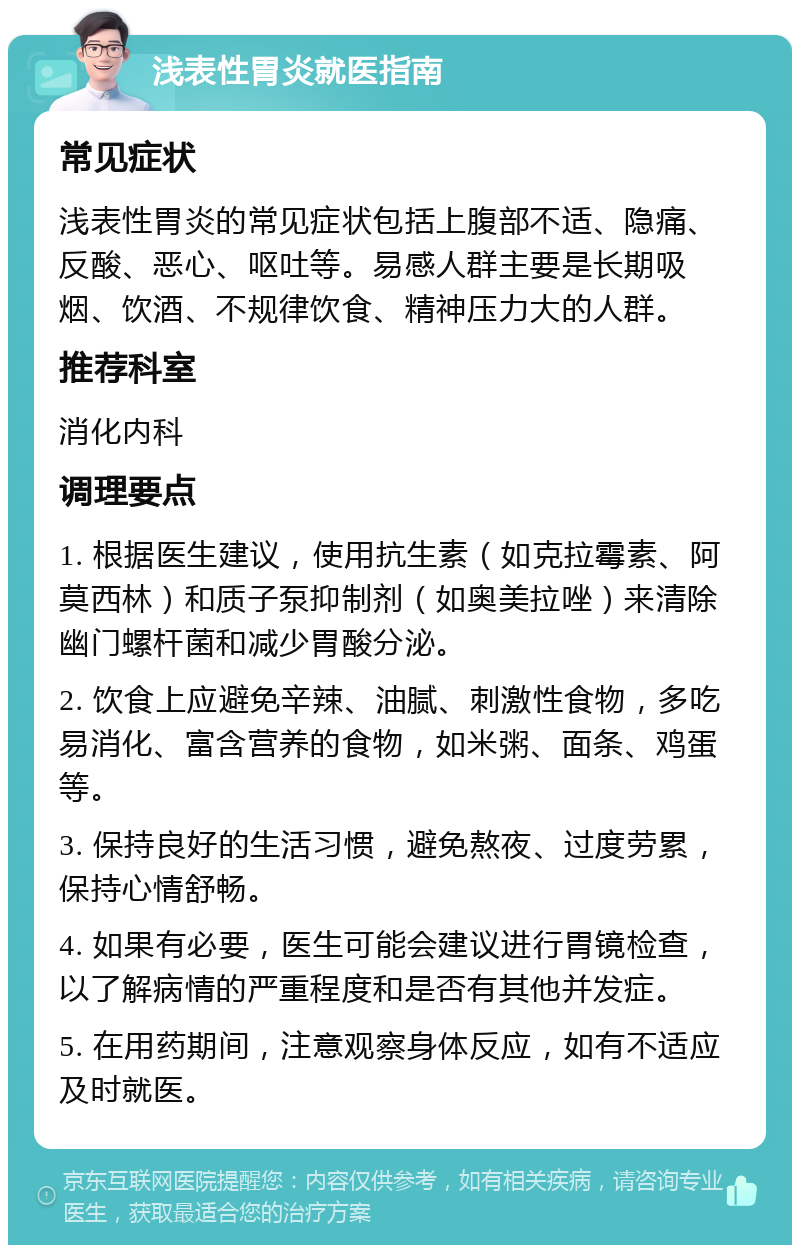 浅表性胃炎就医指南 常见症状 浅表性胃炎的常见症状包括上腹部不适、隐痛、反酸、恶心、呕吐等。易感人群主要是长期吸烟、饮酒、不规律饮食、精神压力大的人群。 推荐科室 消化内科 调理要点 1. 根据医生建议，使用抗生素（如克拉霉素、阿莫西林）和质子泵抑制剂（如奥美拉唑）来清除幽门螺杆菌和减少胃酸分泌。 2. 饮食上应避免辛辣、油腻、刺激性食物，多吃易消化、富含营养的食物，如米粥、面条、鸡蛋等。 3. 保持良好的生活习惯，避免熬夜、过度劳累，保持心情舒畅。 4. 如果有必要，医生可能会建议进行胃镜检查，以了解病情的严重程度和是否有其他并发症。 5. 在用药期间，注意观察身体反应，如有不适应及时就医。