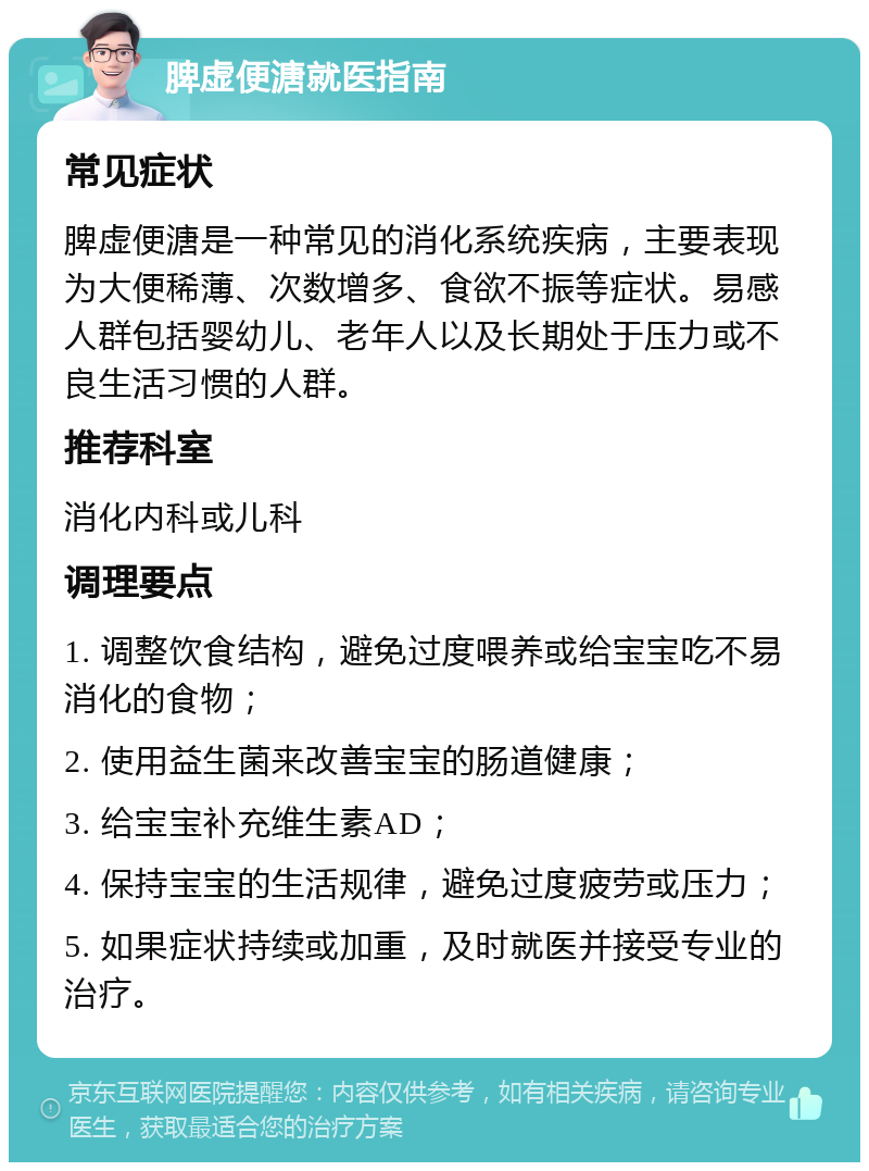 脾虚便溏就医指南 常见症状 脾虚便溏是一种常见的消化系统疾病，主要表现为大便稀薄、次数增多、食欲不振等症状。易感人群包括婴幼儿、老年人以及长期处于压力或不良生活习惯的人群。 推荐科室 消化内科或儿科 调理要点 1. 调整饮食结构，避免过度喂养或给宝宝吃不易消化的食物； 2. 使用益生菌来改善宝宝的肠道健康； 3. 给宝宝补充维生素AD； 4. 保持宝宝的生活规律，避免过度疲劳或压力； 5. 如果症状持续或加重，及时就医并接受专业的治疗。