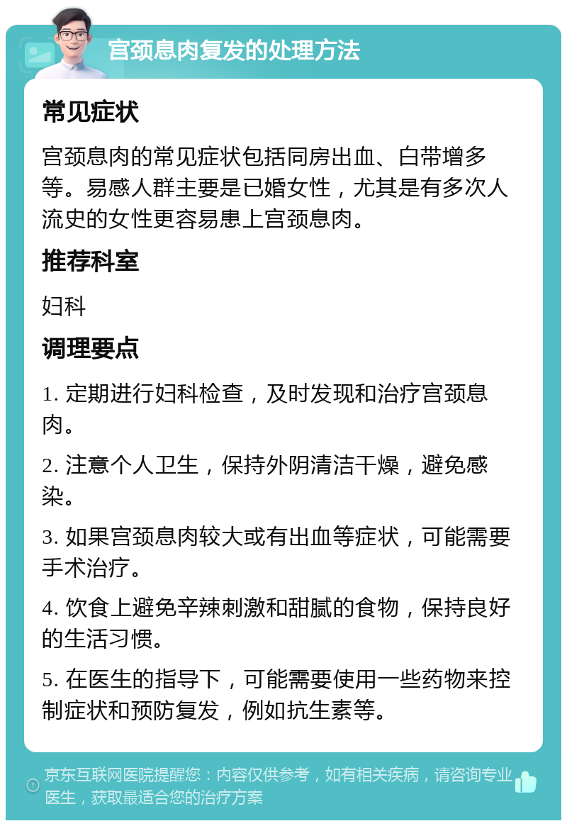 宫颈息肉复发的处理方法 常见症状 宫颈息肉的常见症状包括同房出血、白带增多等。易感人群主要是已婚女性，尤其是有多次人流史的女性更容易患上宫颈息肉。 推荐科室 妇科 调理要点 1. 定期进行妇科检查，及时发现和治疗宫颈息肉。 2. 注意个人卫生，保持外阴清洁干燥，避免感染。 3. 如果宫颈息肉较大或有出血等症状，可能需要手术治疗。 4. 饮食上避免辛辣刺激和甜腻的食物，保持良好的生活习惯。 5. 在医生的指导下，可能需要使用一些药物来控制症状和预防复发，例如抗生素等。