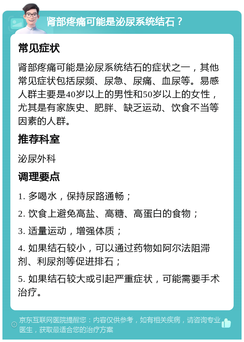 肾部疼痛可能是泌尿系统结石？ 常见症状 肾部疼痛可能是泌尿系统结石的症状之一，其他常见症状包括尿频、尿急、尿痛、血尿等。易感人群主要是40岁以上的男性和50岁以上的女性，尤其是有家族史、肥胖、缺乏运动、饮食不当等因素的人群。 推荐科室 泌尿外科 调理要点 1. 多喝水，保持尿路通畅； 2. 饮食上避免高盐、高糖、高蛋白的食物； 3. 适量运动，增强体质； 4. 如果结石较小，可以通过药物如阿尔法阻滞剂、利尿剂等促进排石； 5. 如果结石较大或引起严重症状，可能需要手术治疗。