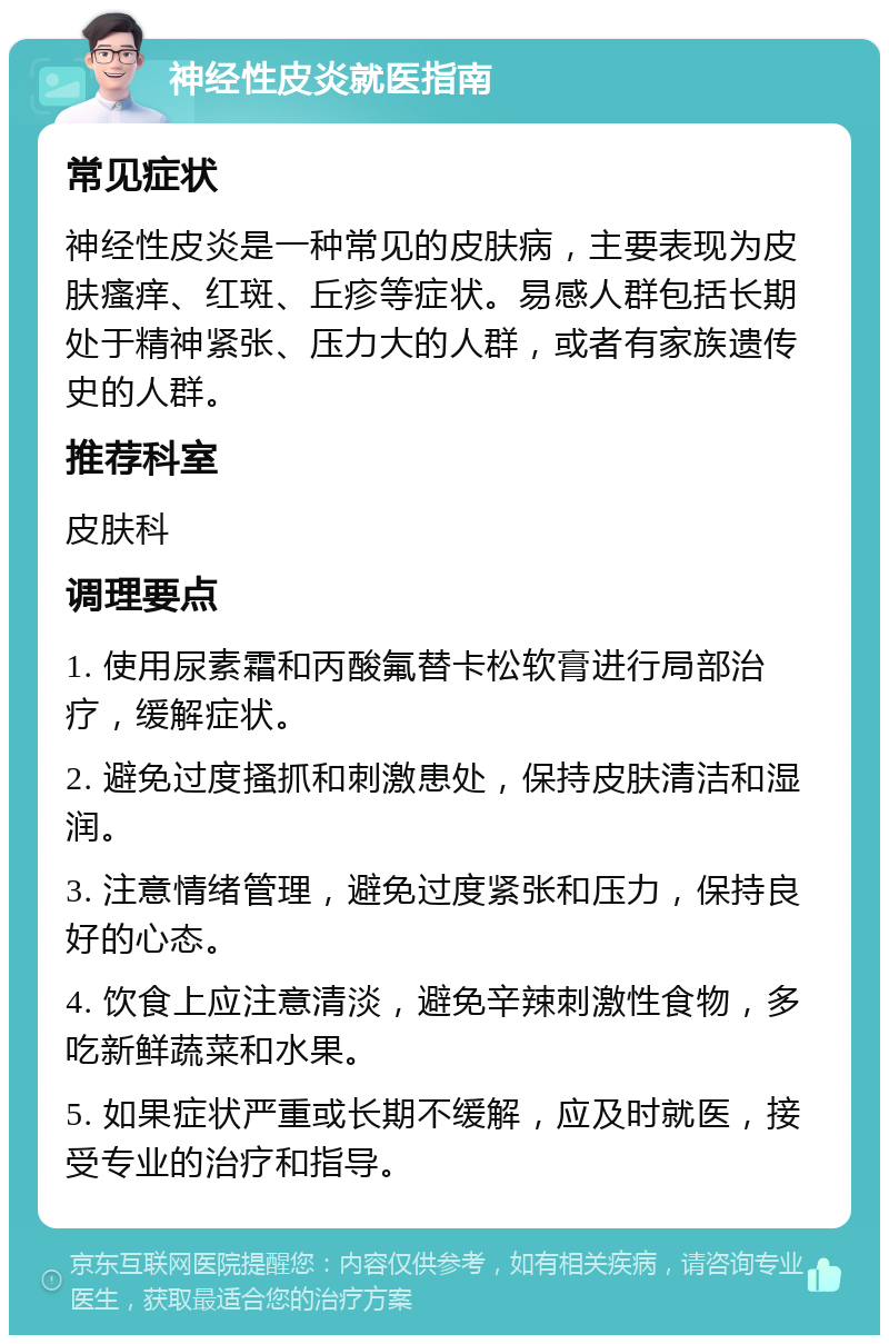 神经性皮炎就医指南 常见症状 神经性皮炎是一种常见的皮肤病，主要表现为皮肤瘙痒、红斑、丘疹等症状。易感人群包括长期处于精神紧张、压力大的人群，或者有家族遗传史的人群。 推荐科室 皮肤科 调理要点 1. 使用尿素霜和丙酸氟替卡松软膏进行局部治疗，缓解症状。 2. 避免过度搔抓和刺激患处，保持皮肤清洁和湿润。 3. 注意情绪管理，避免过度紧张和压力，保持良好的心态。 4. 饮食上应注意清淡，避免辛辣刺激性食物，多吃新鲜蔬菜和水果。 5. 如果症状严重或长期不缓解，应及时就医，接受专业的治疗和指导。