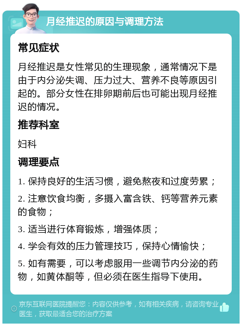 月经推迟的原因与调理方法 常见症状 月经推迟是女性常见的生理现象，通常情况下是由于内分泌失调、压力过大、营养不良等原因引起的。部分女性在排卵期前后也可能出现月经推迟的情况。 推荐科室 妇科 调理要点 1. 保持良好的生活习惯，避免熬夜和过度劳累； 2. 注意饮食均衡，多摄入富含铁、钙等营养元素的食物； 3. 适当进行体育锻炼，增强体质； 4. 学会有效的压力管理技巧，保持心情愉快； 5. 如有需要，可以考虑服用一些调节内分泌的药物，如黄体酮等，但必须在医生指导下使用。