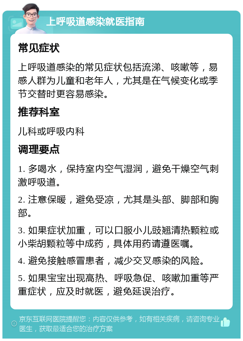 上呼吸道感染就医指南 常见症状 上呼吸道感染的常见症状包括流涕、咳嗽等，易感人群为儿童和老年人，尤其是在气候变化或季节交替时更容易感染。 推荐科室 儿科或呼吸内科 调理要点 1. 多喝水，保持室内空气湿润，避免干燥空气刺激呼吸道。 2. 注意保暖，避免受凉，尤其是头部、脚部和胸部。 3. 如果症状加重，可以口服小儿豉翘清热颗粒或小柴胡颗粒等中成药，具体用药请遵医嘱。 4. 避免接触感冒患者，减少交叉感染的风险。 5. 如果宝宝出现高热、呼吸急促、咳嗽加重等严重症状，应及时就医，避免延误治疗。