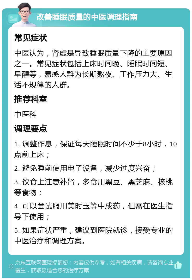 改善睡眠质量的中医调理指南 常见症状 中医认为，肾虚是导致睡眠质量下降的主要原因之一。常见症状包括上床时间晚、睡眠时间短、早醒等，易感人群为长期熬夜、工作压力大、生活不规律的人群。 推荐科室 中医科 调理要点 1. 调整作息，保证每天睡眠时间不少于8小时，10点前上床； 2. 避免睡前使用电子设备，减少过度兴奋； 3. 饮食上注意补肾，多食用黑豆、黑芝麻、核桃等食物； 4. 可以尝试服用美时玉等中成药，但需在医生指导下使用； 5. 如果症状严重，建议到医院就诊，接受专业的中医治疗和调理方案。