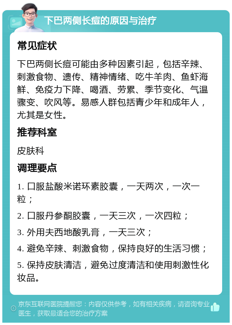 下巴两侧长痘的原因与治疗 常见症状 下巴两侧长痘可能由多种因素引起，包括辛辣、刺激食物、遗传、精神情绪、吃牛羊肉、鱼虾海鲜、免疫力下降、喝酒、劳累、季节变化、气温骤变、吹风等。易感人群包括青少年和成年人，尤其是女性。 推荐科室 皮肤科 调理要点 1. 口服盐酸米诺环素胶囊，一天两次，一次一粒； 2. 口服丹参酮胶囊，一天三次，一次四粒； 3. 外用夫西地酸乳膏，一天三次； 4. 避免辛辣、刺激食物，保持良好的生活习惯； 5. 保持皮肤清洁，避免过度清洁和使用刺激性化妆品。