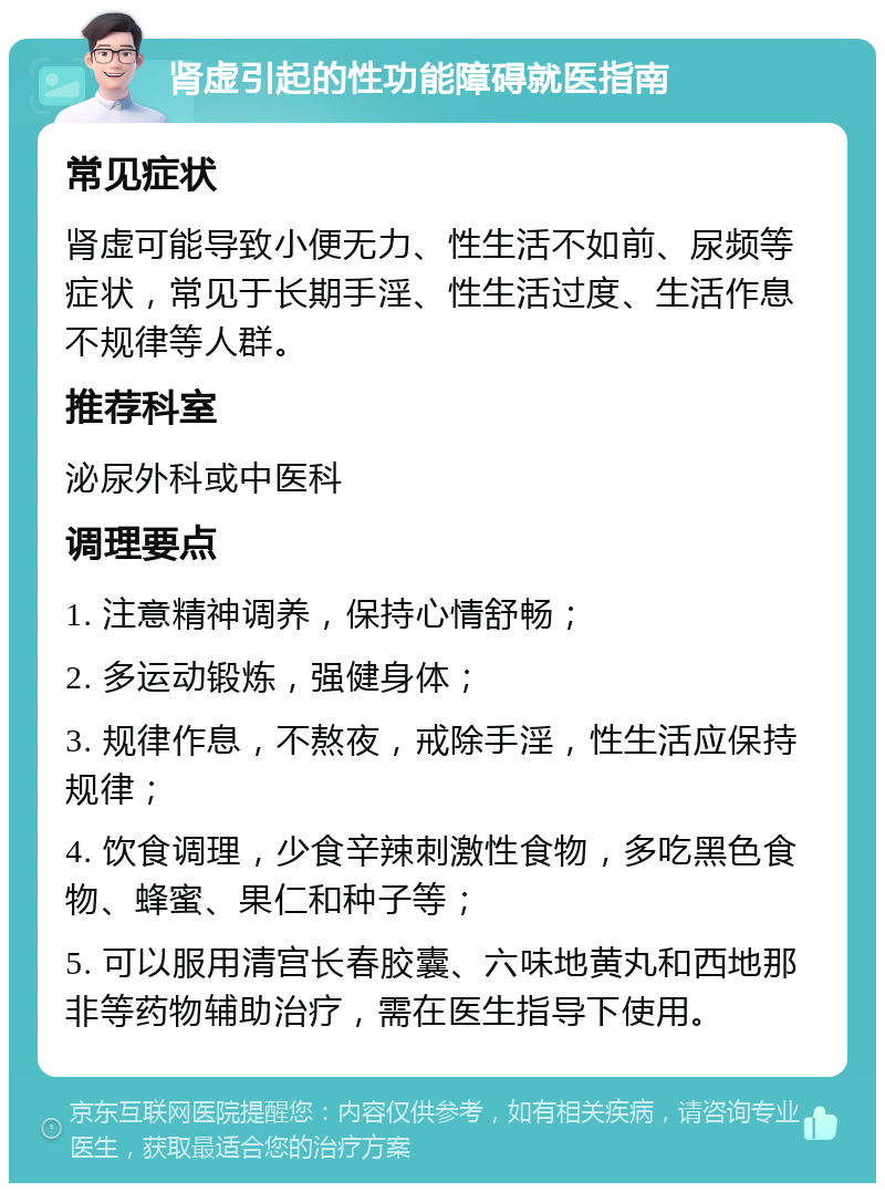 肾虚引起的性功能障碍就医指南 常见症状 肾虚可能导致小便无力、性生活不如前、尿频等症状，常见于长期手淫、性生活过度、生活作息不规律等人群。 推荐科室 泌尿外科或中医科 调理要点 1. 注意精神调养，保持心情舒畅； 2. 多运动锻炼，强健身体； 3. 规律作息，不熬夜，戒除手淫，性生活应保持规律； 4. 饮食调理，少食辛辣刺激性食物，多吃黑色食物、蜂蜜、果仁和种子等； 5. 可以服用清宫长春胶囊、六味地黄丸和西地那非等药物辅助治疗，需在医生指导下使用。