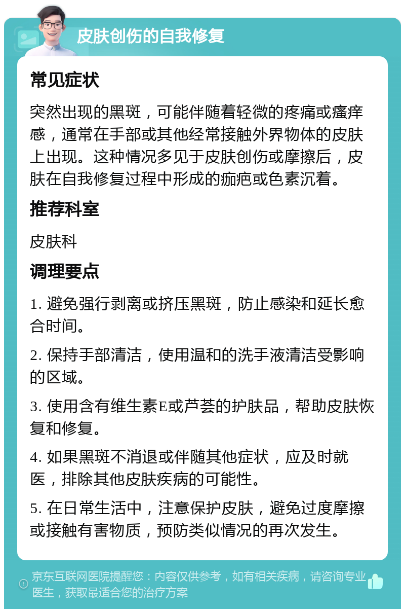 皮肤创伤的自我修复 常见症状 突然出现的黑斑，可能伴随着轻微的疼痛或瘙痒感，通常在手部或其他经常接触外界物体的皮肤上出现。这种情况多见于皮肤创伤或摩擦后，皮肤在自我修复过程中形成的痂疤或色素沉着。 推荐科室 皮肤科 调理要点 1. 避免强行剥离或挤压黑斑，防止感染和延长愈合时间。 2. 保持手部清洁，使用温和的洗手液清洁受影响的区域。 3. 使用含有维生素E或芦荟的护肤品，帮助皮肤恢复和修复。 4. 如果黑斑不消退或伴随其他症状，应及时就医，排除其他皮肤疾病的可能性。 5. 在日常生活中，注意保护皮肤，避免过度摩擦或接触有害物质，预防类似情况的再次发生。