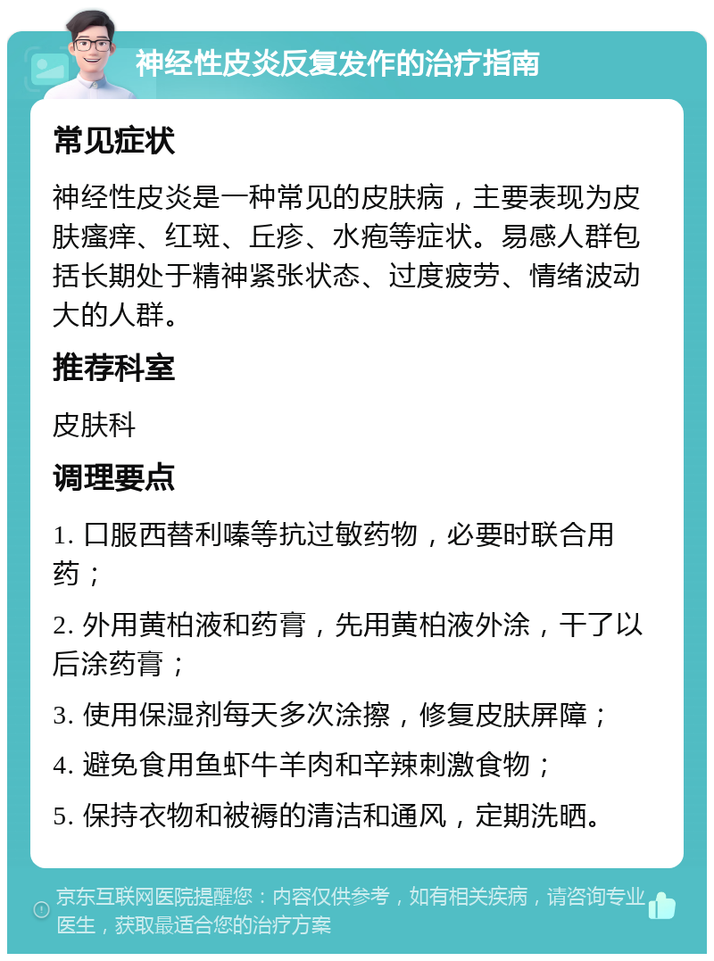 神经性皮炎反复发作的治疗指南 常见症状 神经性皮炎是一种常见的皮肤病，主要表现为皮肤瘙痒、红斑、丘疹、水疱等症状。易感人群包括长期处于精神紧张状态、过度疲劳、情绪波动大的人群。 推荐科室 皮肤科 调理要点 1. 口服西替利嗪等抗过敏药物，必要时联合用药； 2. 外用黄柏液和药膏，先用黄柏液外涂，干了以后涂药膏； 3. 使用保湿剂每天多次涂擦，修复皮肤屏障； 4. 避免食用鱼虾牛羊肉和辛辣刺激食物； 5. 保持衣物和被褥的清洁和通风，定期洗晒。