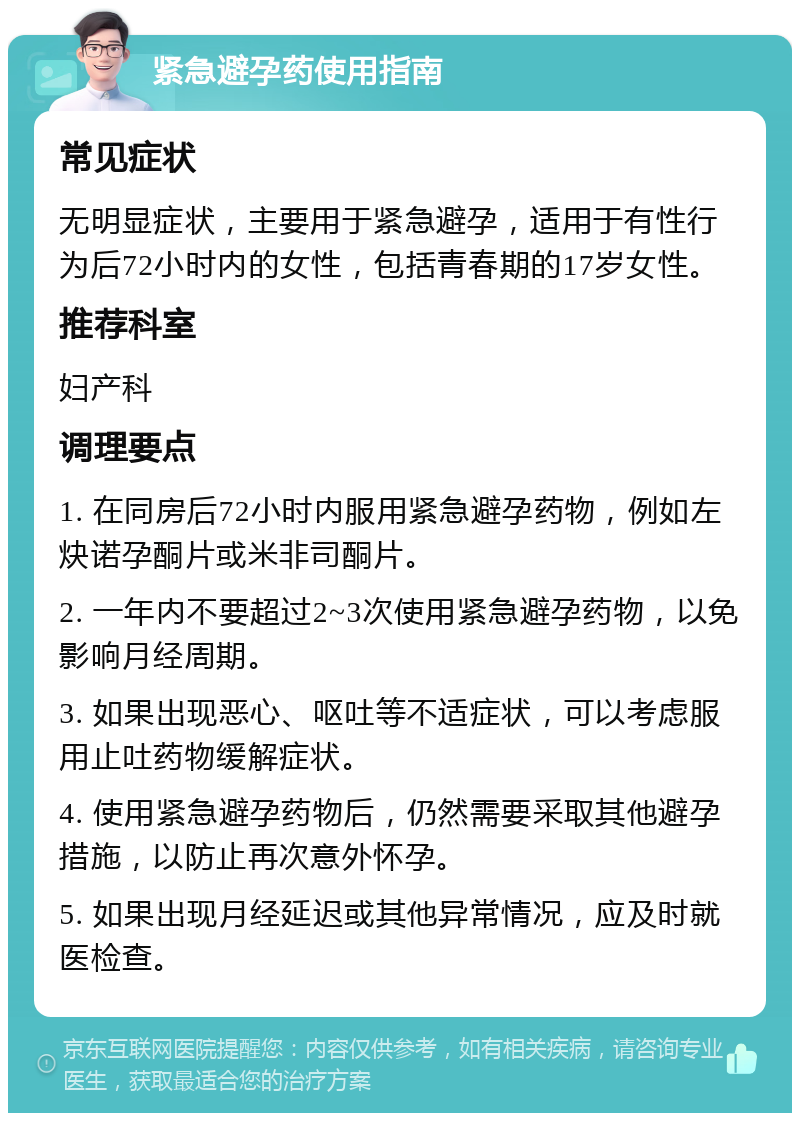 紧急避孕药使用指南 常见症状 无明显症状，主要用于紧急避孕，适用于有性行为后72小时内的女性，包括青春期的17岁女性。 推荐科室 妇产科 调理要点 1. 在同房后72小时内服用紧急避孕药物，例如左炔诺孕酮片或米非司酮片。 2. 一年内不要超过2~3次使用紧急避孕药物，以免影响月经周期。 3. 如果出现恶心、呕吐等不适症状，可以考虑服用止吐药物缓解症状。 4. 使用紧急避孕药物后，仍然需要采取其他避孕措施，以防止再次意外怀孕。 5. 如果出现月经延迟或其他异常情况，应及时就医检查。