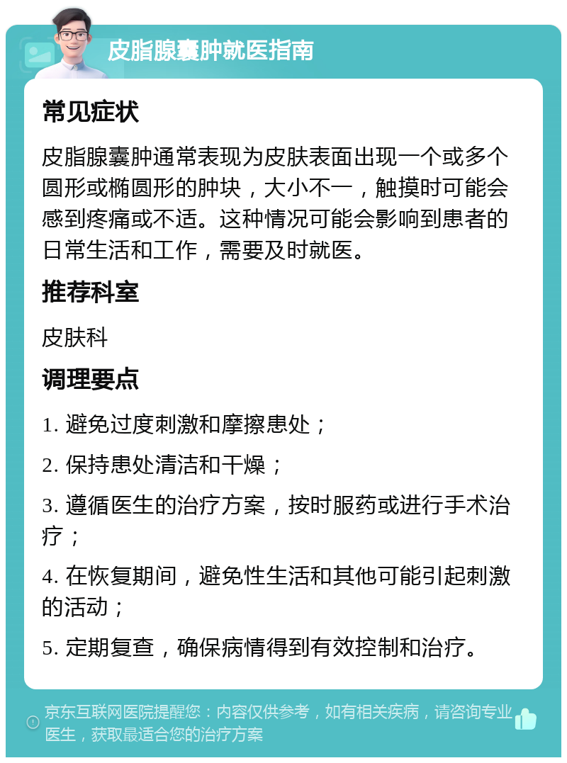 皮脂腺囊肿就医指南 常见症状 皮脂腺囊肿通常表现为皮肤表面出现一个或多个圆形或椭圆形的肿块，大小不一，触摸时可能会感到疼痛或不适。这种情况可能会影响到患者的日常生活和工作，需要及时就医。 推荐科室 皮肤科 调理要点 1. 避免过度刺激和摩擦患处； 2. 保持患处清洁和干燥； 3. 遵循医生的治疗方案，按时服药或进行手术治疗； 4. 在恢复期间，避免性生活和其他可能引起刺激的活动； 5. 定期复查，确保病情得到有效控制和治疗。