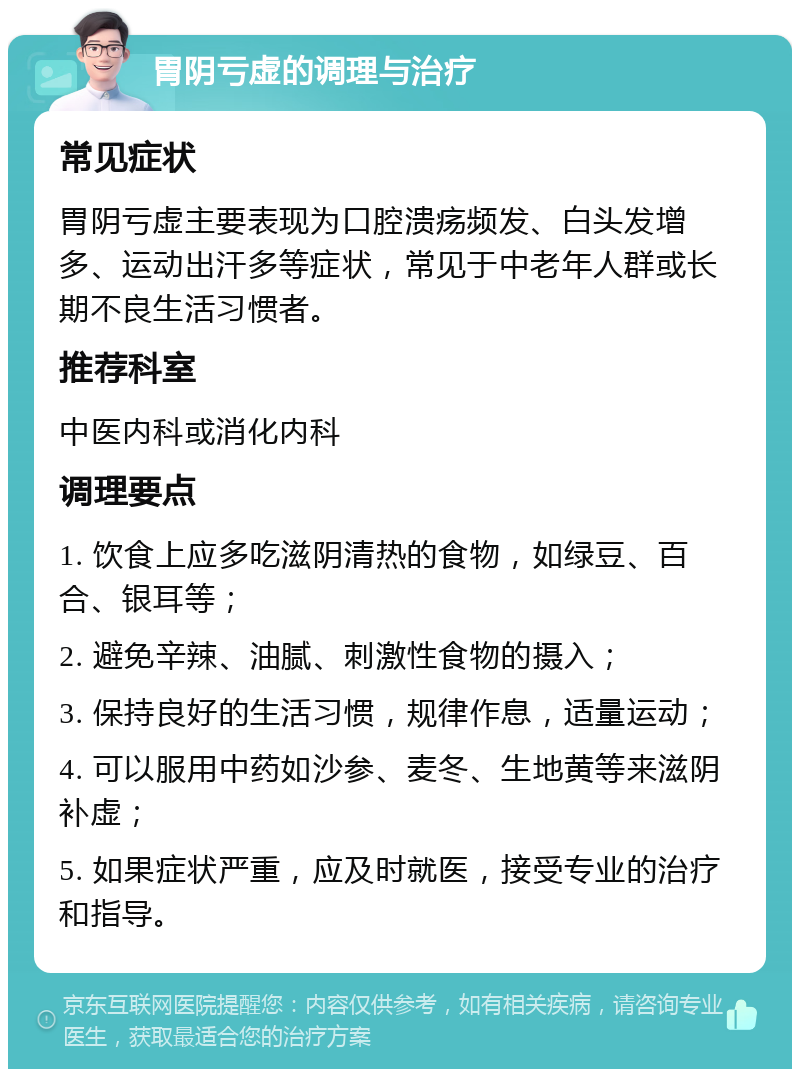 胃阴亏虚的调理与治疗 常见症状 胃阴亏虚主要表现为口腔溃疡频发、白头发增多、运动出汗多等症状，常见于中老年人群或长期不良生活习惯者。 推荐科室 中医内科或消化内科 调理要点 1. 饮食上应多吃滋阴清热的食物，如绿豆、百合、银耳等； 2. 避免辛辣、油腻、刺激性食物的摄入； 3. 保持良好的生活习惯，规律作息，适量运动； 4. 可以服用中药如沙参、麦冬、生地黄等来滋阴补虚； 5. 如果症状严重，应及时就医，接受专业的治疗和指导。