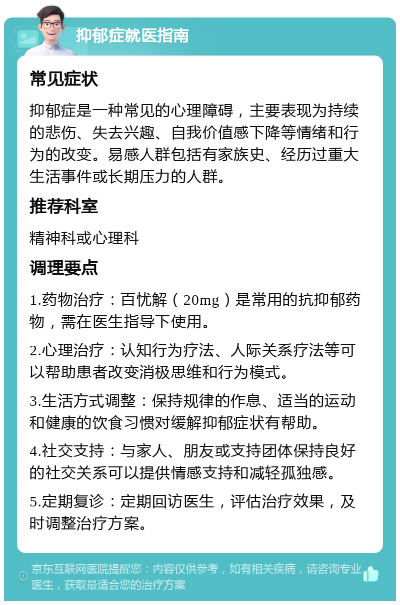 抑郁症就医指南 常见症状 抑郁症是一种常见的心理障碍，主要表现为持续的悲伤、失去兴趣、自我价值感下降等情绪和行为的改变。易感人群包括有家族史、经历过重大生活事件或长期压力的人群。 推荐科室 精神科或心理科 调理要点 1.药物治疗：百忧解（20mg）是常用的抗抑郁药物，需在医生指导下使用。 2.心理治疗：认知行为疗法、人际关系疗法等可以帮助患者改变消极思维和行为模式。 3.生活方式调整：保持规律的作息、适当的运动和健康的饮食习惯对缓解抑郁症状有帮助。 4.社交支持：与家人、朋友或支持团体保持良好的社交关系可以提供情感支持和减轻孤独感。 5.定期复诊：定期回访医生，评估治疗效果，及时调整治疗方案。