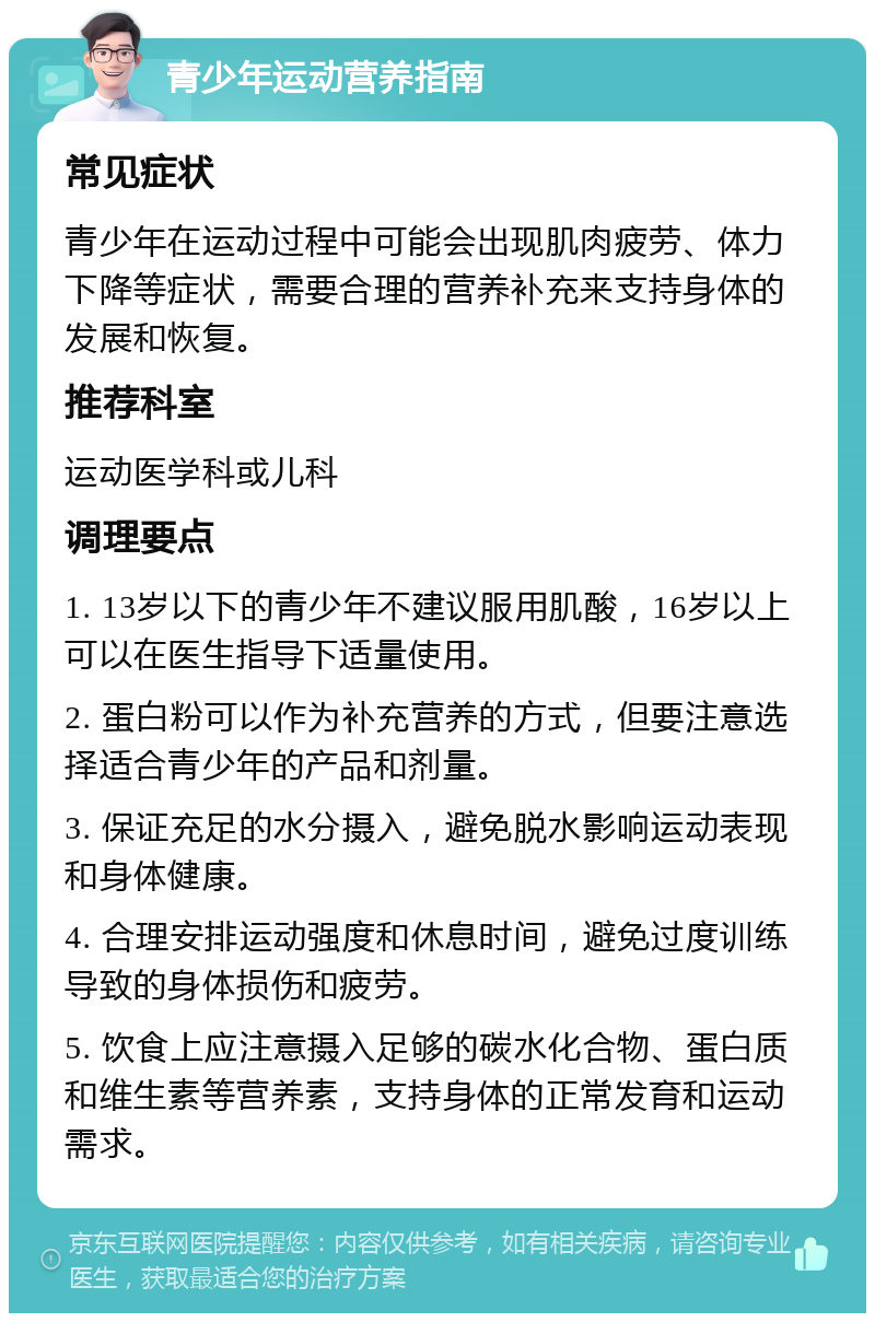 青少年运动营养指南 常见症状 青少年在运动过程中可能会出现肌肉疲劳、体力下降等症状，需要合理的营养补充来支持身体的发展和恢复。 推荐科室 运动医学科或儿科 调理要点 1. 13岁以下的青少年不建议服用肌酸，16岁以上可以在医生指导下适量使用。 2. 蛋白粉可以作为补充营养的方式，但要注意选择适合青少年的产品和剂量。 3. 保证充足的水分摄入，避免脱水影响运动表现和身体健康。 4. 合理安排运动强度和休息时间，避免过度训练导致的身体损伤和疲劳。 5. 饮食上应注意摄入足够的碳水化合物、蛋白质和维生素等营养素，支持身体的正常发育和运动需求。