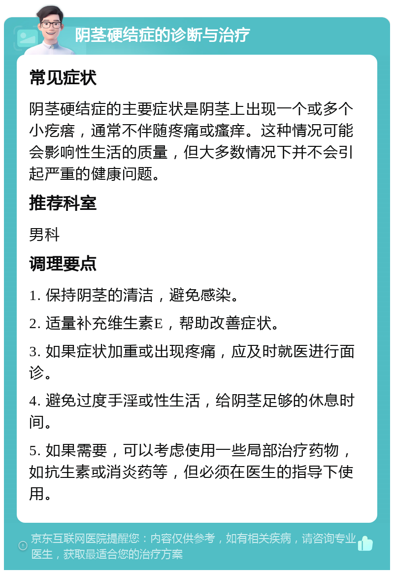 阴茎硬结症的诊断与治疗 常见症状 阴茎硬结症的主要症状是阴茎上出现一个或多个小疙瘩，通常不伴随疼痛或瘙痒。这种情况可能会影响性生活的质量，但大多数情况下并不会引起严重的健康问题。 推荐科室 男科 调理要点 1. 保持阴茎的清洁，避免感染。 2. 适量补充维生素E，帮助改善症状。 3. 如果症状加重或出现疼痛，应及时就医进行面诊。 4. 避免过度手淫或性生活，给阴茎足够的休息时间。 5. 如果需要，可以考虑使用一些局部治疗药物，如抗生素或消炎药等，但必须在医生的指导下使用。