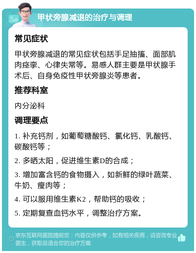 甲状旁腺减退的治疗与调理 常见症状 甲状旁腺减退的常见症状包括手足抽搐、面部肌肉痉挛、心律失常等。易感人群主要是甲状腺手术后、自身免疫性甲状旁腺炎等患者。 推荐科室 内分泌科 调理要点 1. 补充钙剂，如葡萄糖酸钙、氯化钙、乳酸钙、碳酸钙等； 2. 多晒太阳，促进维生素D的合成； 3. 增加富含钙的食物摄入，如新鲜的绿叶蔬菜、牛奶、瘦肉等； 4. 可以服用维生素K2，帮助钙的吸收； 5. 定期复查血钙水平，调整治疗方案。