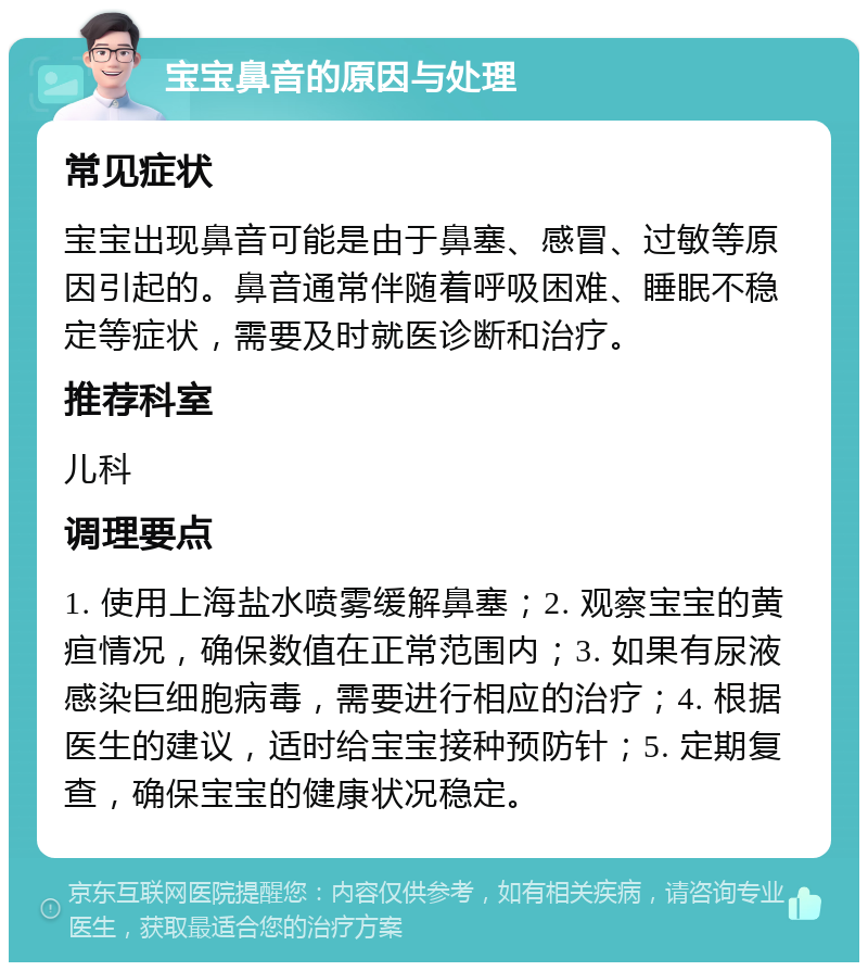 宝宝鼻音的原因与处理 常见症状 宝宝出现鼻音可能是由于鼻塞、感冒、过敏等原因引起的。鼻音通常伴随着呼吸困难、睡眠不稳定等症状，需要及时就医诊断和治疗。 推荐科室 儿科 调理要点 1. 使用上海盐水喷雾缓解鼻塞；2. 观察宝宝的黄疸情况，确保数值在正常范围内；3. 如果有尿液感染巨细胞病毒，需要进行相应的治疗；4. 根据医生的建议，适时给宝宝接种预防针；5. 定期复查，确保宝宝的健康状况稳定。