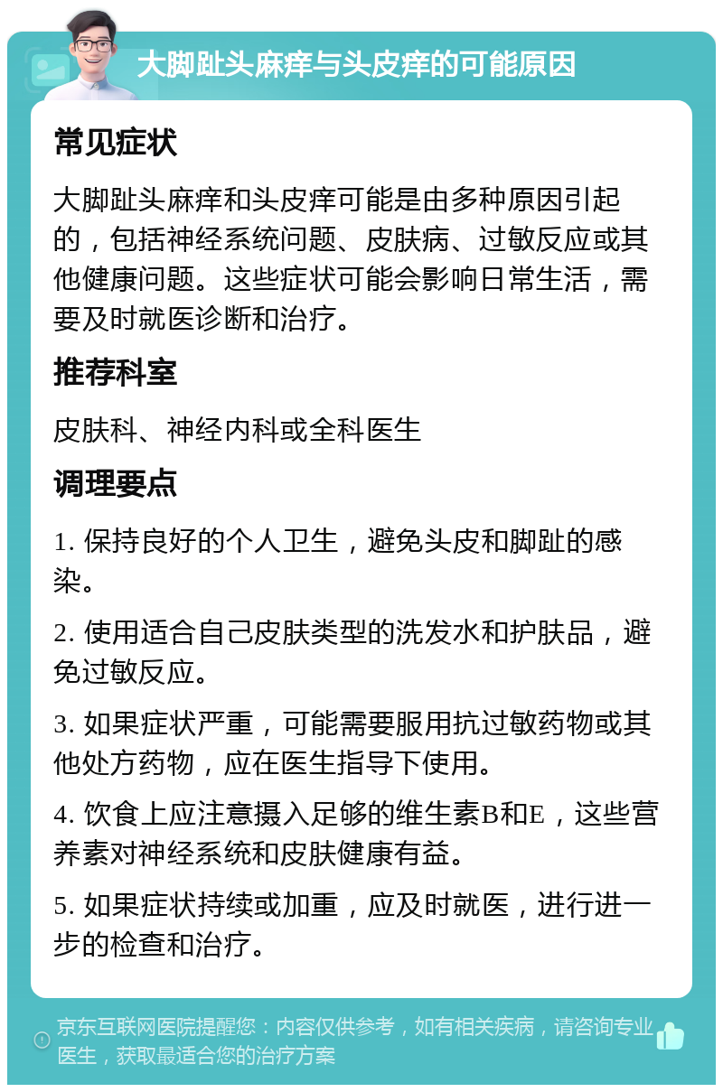 大脚趾头麻痒与头皮痒的可能原因 常见症状 大脚趾头麻痒和头皮痒可能是由多种原因引起的，包括神经系统问题、皮肤病、过敏反应或其他健康问题。这些症状可能会影响日常生活，需要及时就医诊断和治疗。 推荐科室 皮肤科、神经内科或全科医生 调理要点 1. 保持良好的个人卫生，避免头皮和脚趾的感染。 2. 使用适合自己皮肤类型的洗发水和护肤品，避免过敏反应。 3. 如果症状严重，可能需要服用抗过敏药物或其他处方药物，应在医生指导下使用。 4. 饮食上应注意摄入足够的维生素B和E，这些营养素对神经系统和皮肤健康有益。 5. 如果症状持续或加重，应及时就医，进行进一步的检查和治疗。