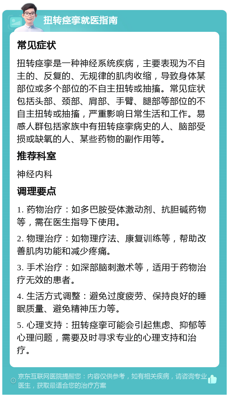 扭转痉挛就医指南 常见症状 扭转痉挛是一种神经系统疾病，主要表现为不自主的、反复的、无规律的肌肉收缩，导致身体某部位或多个部位的不自主扭转或抽搐。常见症状包括头部、颈部、肩部、手臂、腿部等部位的不自主扭转或抽搐，严重影响日常生活和工作。易感人群包括家族中有扭转痉挛病史的人、脑部受损或缺氧的人、某些药物的副作用等。 推荐科室 神经内科 调理要点 1. 药物治疗：如多巴胺受体激动剂、抗胆碱药物等，需在医生指导下使用。 2. 物理治疗：如物理疗法、康复训练等，帮助改善肌肉功能和减少疼痛。 3. 手术治疗：如深部脑刺激术等，适用于药物治疗无效的患者。 4. 生活方式调整：避免过度疲劳、保持良好的睡眠质量、避免精神压力等。 5. 心理支持：扭转痉挛可能会引起焦虑、抑郁等心理问题，需要及时寻求专业的心理支持和治疗。