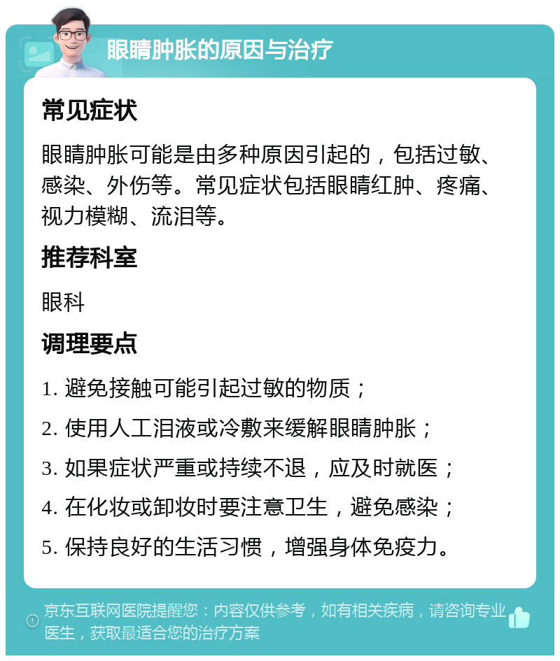 眼睛肿胀的原因与治疗 常见症状 眼睛肿胀可能是由多种原因引起的，包括过敏、感染、外伤等。常见症状包括眼睛红肿、疼痛、视力模糊、流泪等。 推荐科室 眼科 调理要点 1. 避免接触可能引起过敏的物质； 2. 使用人工泪液或冷敷来缓解眼睛肿胀； 3. 如果症状严重或持续不退，应及时就医； 4. 在化妆或卸妆时要注意卫生，避免感染； 5. 保持良好的生活习惯，增强身体免疫力。