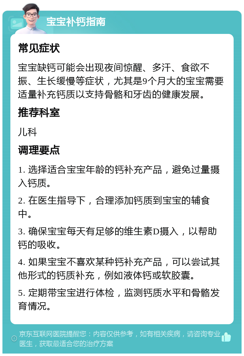 宝宝补钙指南 常见症状 宝宝缺钙可能会出现夜间惊醒、多汗、食欲不振、生长缓慢等症状，尤其是9个月大的宝宝需要适量补充钙质以支持骨骼和牙齿的健康发展。 推荐科室 儿科 调理要点 1. 选择适合宝宝年龄的钙补充产品，避免过量摄入钙质。 2. 在医生指导下，合理添加钙质到宝宝的辅食中。 3. 确保宝宝每天有足够的维生素D摄入，以帮助钙的吸收。 4. 如果宝宝不喜欢某种钙补充产品，可以尝试其他形式的钙质补充，例如液体钙或软胶囊。 5. 定期带宝宝进行体检，监测钙质水平和骨骼发育情况。