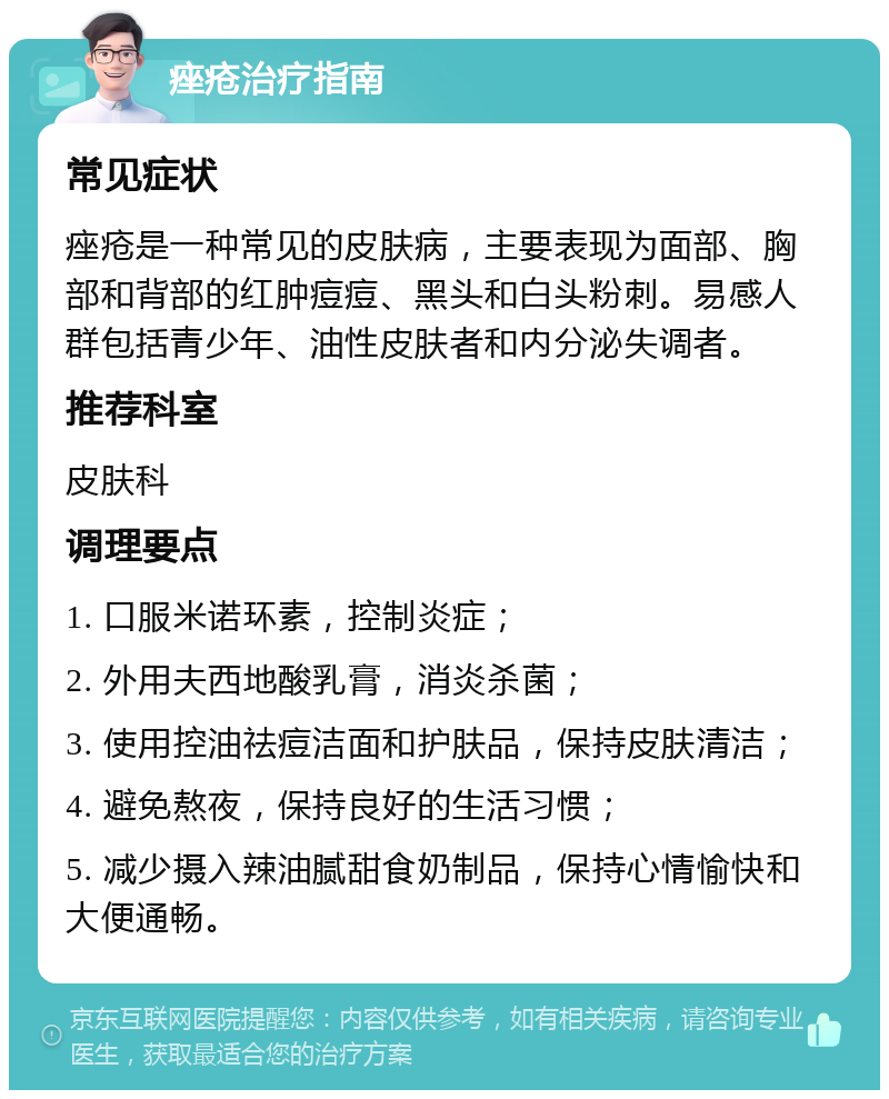 痤疮治疗指南 常见症状 痤疮是一种常见的皮肤病，主要表现为面部、胸部和背部的红肿痘痘、黑头和白头粉刺。易感人群包括青少年、油性皮肤者和内分泌失调者。 推荐科室 皮肤科 调理要点 1. 口服米诺环素，控制炎症； 2. 外用夫西地酸乳膏，消炎杀菌； 3. 使用控油祛痘洁面和护肤品，保持皮肤清洁； 4. 避免熬夜，保持良好的生活习惯； 5. 减少摄入辣油腻甜食奶制品，保持心情愉快和大便通畅。