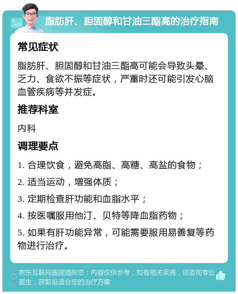 脂肪肝、胆固醇和甘油三酯高的治疗指南 常见症状 脂肪肝、胆固醇和甘油三酯高可能会导致头晕、乏力、食欲不振等症状，严重时还可能引发心脑血管疾病等并发症。 推荐科室 内科 调理要点 1. 合理饮食，避免高脂、高糖、高盐的食物； 2. 适当运动，增强体质； 3. 定期检查肝功能和血脂水平； 4. 按医嘱服用他汀、贝特等降血脂药物； 5. 如果有肝功能异常，可能需要服用易善复等药物进行治疗。