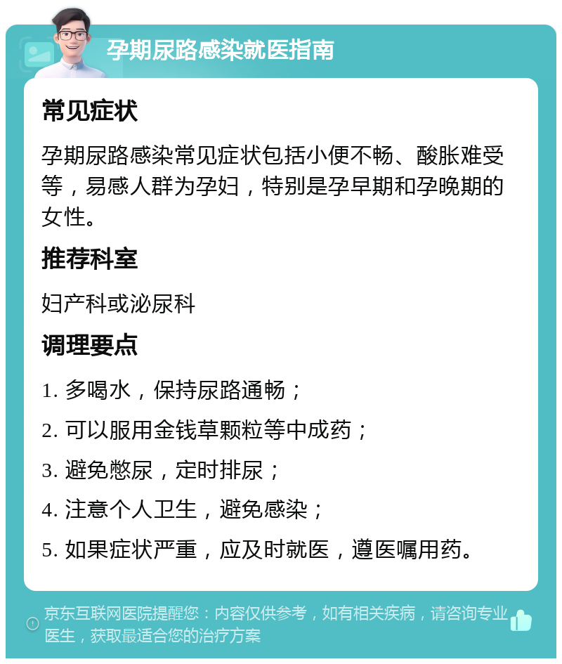 孕期尿路感染就医指南 常见症状 孕期尿路感染常见症状包括小便不畅、酸胀难受等，易感人群为孕妇，特别是孕早期和孕晚期的女性。 推荐科室 妇产科或泌尿科 调理要点 1. 多喝水，保持尿路通畅； 2. 可以服用金钱草颗粒等中成药； 3. 避免憋尿，定时排尿； 4. 注意个人卫生，避免感染； 5. 如果症状严重，应及时就医，遵医嘱用药。