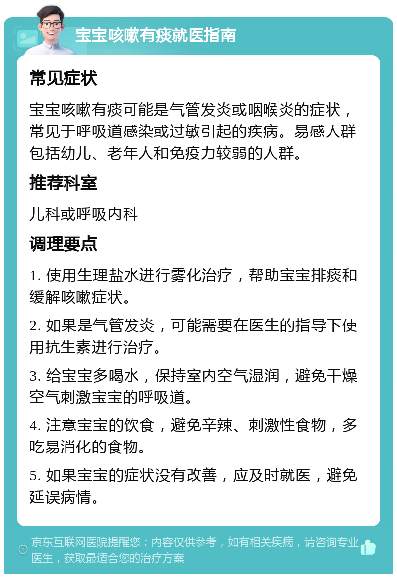 宝宝咳嗽有痰就医指南 常见症状 宝宝咳嗽有痰可能是气管发炎或咽喉炎的症状，常见于呼吸道感染或过敏引起的疾病。易感人群包括幼儿、老年人和免疫力较弱的人群。 推荐科室 儿科或呼吸内科 调理要点 1. 使用生理盐水进行雾化治疗，帮助宝宝排痰和缓解咳嗽症状。 2. 如果是气管发炎，可能需要在医生的指导下使用抗生素进行治疗。 3. 给宝宝多喝水，保持室内空气湿润，避免干燥空气刺激宝宝的呼吸道。 4. 注意宝宝的饮食，避免辛辣、刺激性食物，多吃易消化的食物。 5. 如果宝宝的症状没有改善，应及时就医，避免延误病情。