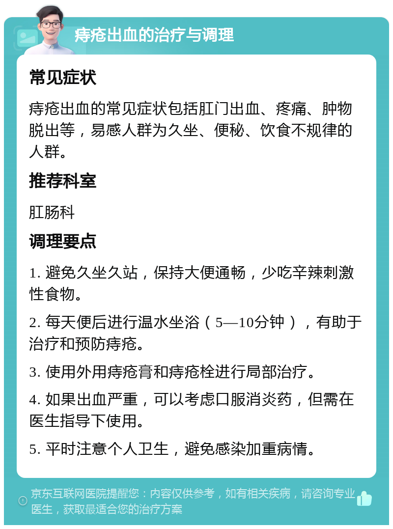 痔疮出血的治疗与调理 常见症状 痔疮出血的常见症状包括肛门出血、疼痛、肿物脱出等，易感人群为久坐、便秘、饮食不规律的人群。 推荐科室 肛肠科 调理要点 1. 避免久坐久站，保持大便通畅，少吃辛辣刺激性食物。 2. 每天便后进行温水坐浴（5—10分钟），有助于治疗和预防痔疮。 3. 使用外用痔疮膏和痔疮栓进行局部治疗。 4. 如果出血严重，可以考虑口服消炎药，但需在医生指导下使用。 5. 平时注意个人卫生，避免感染加重病情。