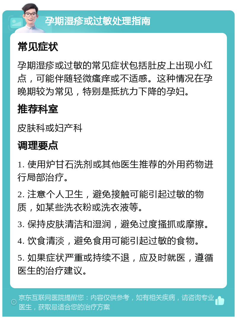 孕期湿疹或过敏处理指南 常见症状 孕期湿疹或过敏的常见症状包括肚皮上出现小红点，可能伴随轻微瘙痒或不适感。这种情况在孕晚期较为常见，特别是抵抗力下降的孕妇。 推荐科室 皮肤科或妇产科 调理要点 1. 使用炉甘石洗剂或其他医生推荐的外用药物进行局部治疗。 2. 注意个人卫生，避免接触可能引起过敏的物质，如某些洗衣粉或洗衣液等。 3. 保持皮肤清洁和湿润，避免过度搔抓或摩擦。 4. 饮食清淡，避免食用可能引起过敏的食物。 5. 如果症状严重或持续不退，应及时就医，遵循医生的治疗建议。