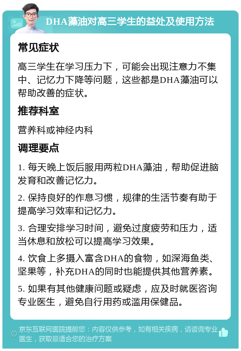 DHA藻油对高三学生的益处及使用方法 常见症状 高三学生在学习压力下，可能会出现注意力不集中、记忆力下降等问题，这些都是DHA藻油可以帮助改善的症状。 推荐科室 营养科或神经内科 调理要点 1. 每天晚上饭后服用两粒DHA藻油，帮助促进脑发育和改善记忆力。 2. 保持良好的作息习惯，规律的生活节奏有助于提高学习效率和记忆力。 3. 合理安排学习时间，避免过度疲劳和压力，适当休息和放松可以提高学习效果。 4. 饮食上多摄入富含DHA的食物，如深海鱼类、坚果等，补充DHA的同时也能提供其他营养素。 5. 如果有其他健康问题或疑虑，应及时就医咨询专业医生，避免自行用药或滥用保健品。