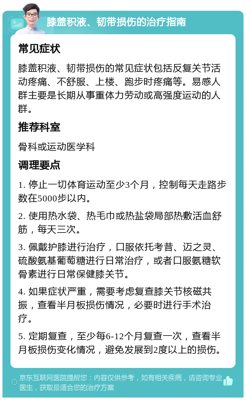 膝盖积液、韧带损伤的治疗指南 常见症状 膝盖积液、韧带损伤的常见症状包括反复关节活动疼痛、不舒服、上楼、跑步时疼痛等。易感人群主要是长期从事重体力劳动或高强度运动的人群。 推荐科室 骨科或运动医学科 调理要点 1. 停止一切体育运动至少3个月，控制每天走路步数在5000步以内。 2. 使用热水袋、热毛巾或热盐袋局部热敷活血舒筋，每天三次。 3. 佩戴护膝进行治疗，口服依托考昔、迈之灵、硫酸氨基葡萄糖进行日常治疗，或者口服氨糖软骨素进行日常保健膝关节。 4. 如果症状严重，需要考虑复查膝关节核磁共振，查看半月板损伤情况，必要时进行手术治疗。 5. 定期复查，至少每6-12个月复查一次，查看半月板损伤变化情况，避免发展到2度以上的损伤。