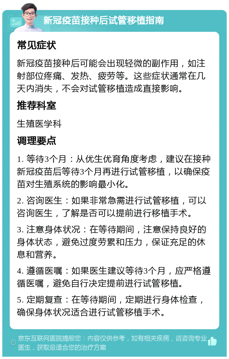 新冠疫苗接种后试管移植指南 常见症状 新冠疫苗接种后可能会出现轻微的副作用，如注射部位疼痛、发热、疲劳等。这些症状通常在几天内消失，不会对试管移植造成直接影响。 推荐科室 生殖医学科 调理要点 1. 等待3个月：从优生优育角度考虑，建议在接种新冠疫苗后等待3个月再进行试管移植，以确保疫苗对生殖系统的影响最小化。 2. 咨询医生：如果非常急需进行试管移植，可以咨询医生，了解是否可以提前进行移植手术。 3. 注意身体状况：在等待期间，注意保持良好的身体状态，避免过度劳累和压力，保证充足的休息和营养。 4. 遵循医嘱：如果医生建议等待3个月，应严格遵循医嘱，避免自行决定提前进行试管移植。 5. 定期复查：在等待期间，定期进行身体检查，确保身体状况适合进行试管移植手术。