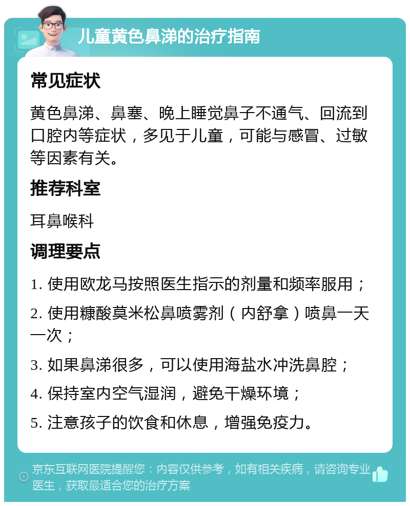 儿童黄色鼻涕的治疗指南 常见症状 黄色鼻涕、鼻塞、晚上睡觉鼻子不通气、回流到口腔内等症状，多见于儿童，可能与感冒、过敏等因素有关。 推荐科室 耳鼻喉科 调理要点 1. 使用欧龙马按照医生指示的剂量和频率服用； 2. 使用糠酸莫米松鼻喷雾剂（内舒拿）喷鼻一天一次； 3. 如果鼻涕很多，可以使用海盐水冲洗鼻腔； 4. 保持室内空气湿润，避免干燥环境； 5. 注意孩子的饮食和休息，增强免疫力。