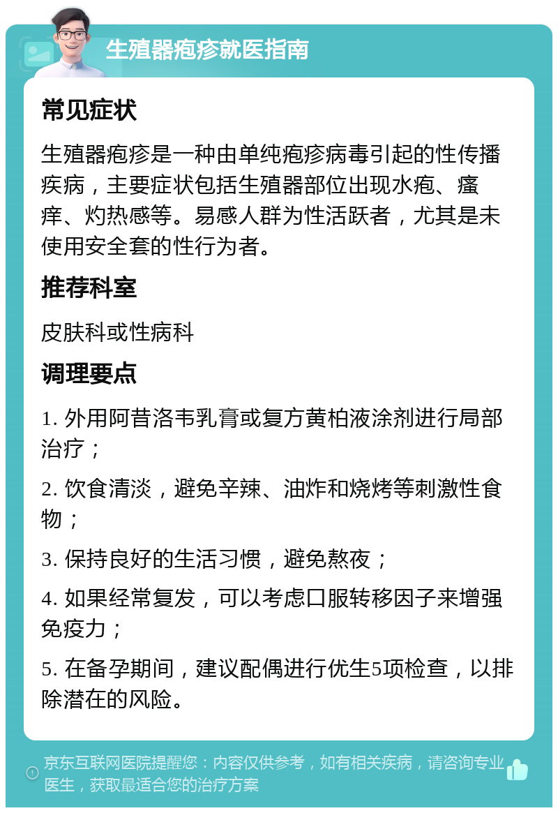 生殖器疱疹就医指南 常见症状 生殖器疱疹是一种由单纯疱疹病毒引起的性传播疾病，主要症状包括生殖器部位出现水疱、瘙痒、灼热感等。易感人群为性活跃者，尤其是未使用安全套的性行为者。 推荐科室 皮肤科或性病科 调理要点 1. 外用阿昔洛韦乳膏或复方黄柏液涂剂进行局部治疗； 2. 饮食清淡，避免辛辣、油炸和烧烤等刺激性食物； 3. 保持良好的生活习惯，避免熬夜； 4. 如果经常复发，可以考虑口服转移因子来增强免疫力； 5. 在备孕期间，建议配偶进行优生5项检查，以排除潜在的风险。