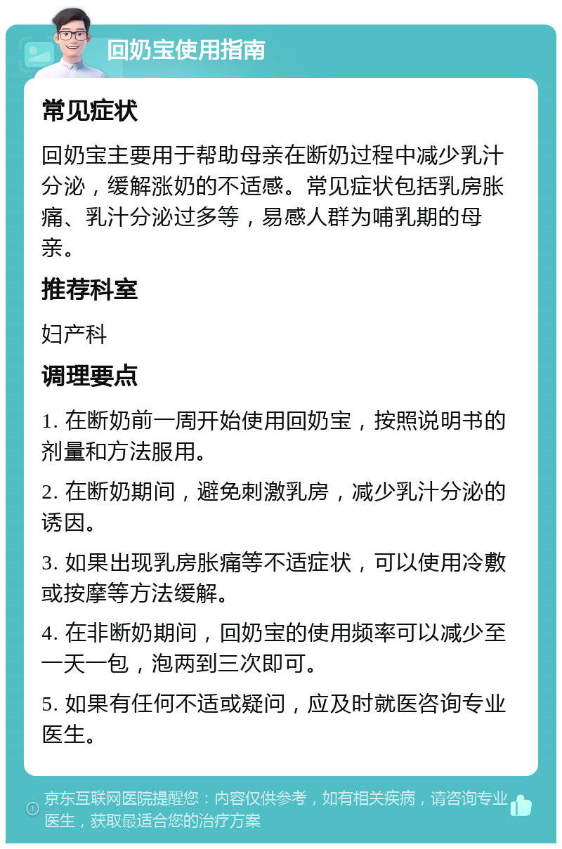 回奶宝使用指南 常见症状 回奶宝主要用于帮助母亲在断奶过程中减少乳汁分泌，缓解涨奶的不适感。常见症状包括乳房胀痛、乳汁分泌过多等，易感人群为哺乳期的母亲。 推荐科室 妇产科 调理要点 1. 在断奶前一周开始使用回奶宝，按照说明书的剂量和方法服用。 2. 在断奶期间，避免刺激乳房，减少乳汁分泌的诱因。 3. 如果出现乳房胀痛等不适症状，可以使用冷敷或按摩等方法缓解。 4. 在非断奶期间，回奶宝的使用频率可以减少至一天一包，泡两到三次即可。 5. 如果有任何不适或疑问，应及时就医咨询专业医生。