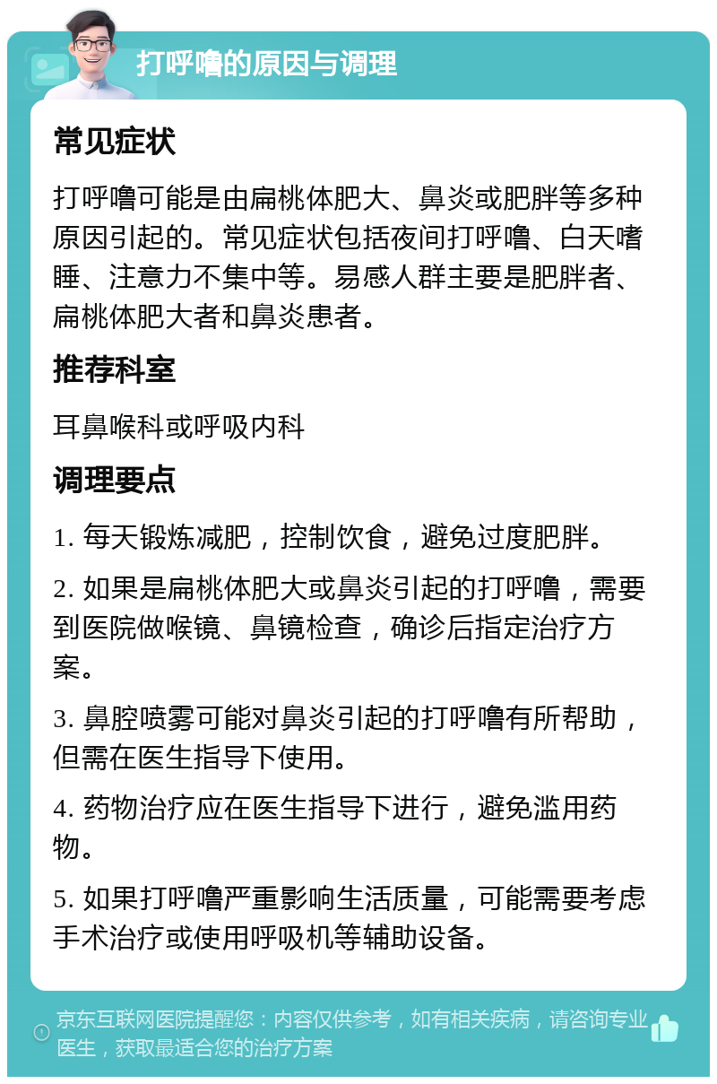 打呼噜的原因与调理 常见症状 打呼噜可能是由扁桃体肥大、鼻炎或肥胖等多种原因引起的。常见症状包括夜间打呼噜、白天嗜睡、注意力不集中等。易感人群主要是肥胖者、扁桃体肥大者和鼻炎患者。 推荐科室 耳鼻喉科或呼吸内科 调理要点 1. 每天锻炼减肥，控制饮食，避免过度肥胖。 2. 如果是扁桃体肥大或鼻炎引起的打呼噜，需要到医院做喉镜、鼻镜检查，确诊后指定治疗方案。 3. 鼻腔喷雾可能对鼻炎引起的打呼噜有所帮助，但需在医生指导下使用。 4. 药物治疗应在医生指导下进行，避免滥用药物。 5. 如果打呼噜严重影响生活质量，可能需要考虑手术治疗或使用呼吸机等辅助设备。