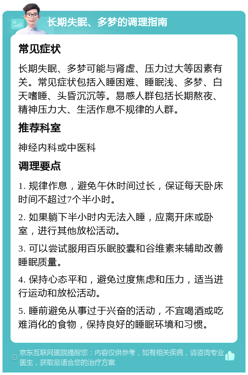 长期失眠、多梦的调理指南 常见症状 长期失眠、多梦可能与肾虚、压力过大等因素有关。常见症状包括入睡困难、睡眠浅、多梦、白天嗜睡、头昏沉沉等。易感人群包括长期熬夜、精神压力大、生活作息不规律的人群。 推荐科室 神经内科或中医科 调理要点 1. 规律作息，避免午休时间过长，保证每天卧床时间不超过7个半小时。 2. 如果躺下半小时内无法入睡，应离开床或卧室，进行其他放松活动。 3. 可以尝试服用百乐眠胶囊和谷维素来辅助改善睡眠质量。 4. 保持心态平和，避免过度焦虑和压力，适当进行运动和放松活动。 5. 睡前避免从事过于兴奋的活动，不宜喝酒或吃难消化的食物，保持良好的睡眠环境和习惯。