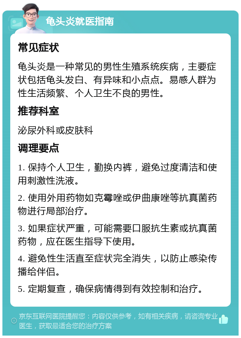 龟头炎就医指南 常见症状 龟头炎是一种常见的男性生殖系统疾病，主要症状包括龟头发白、有异味和小点点。易感人群为性生活频繁、个人卫生不良的男性。 推荐科室 泌尿外科或皮肤科 调理要点 1. 保持个人卫生，勤换内裤，避免过度清洁和使用刺激性洗液。 2. 使用外用药物如克霉唑或伊曲康唑等抗真菌药物进行局部治疗。 3. 如果症状严重，可能需要口服抗生素或抗真菌药物，应在医生指导下使用。 4. 避免性生活直至症状完全消失，以防止感染传播给伴侣。 5. 定期复查，确保病情得到有效控制和治疗。