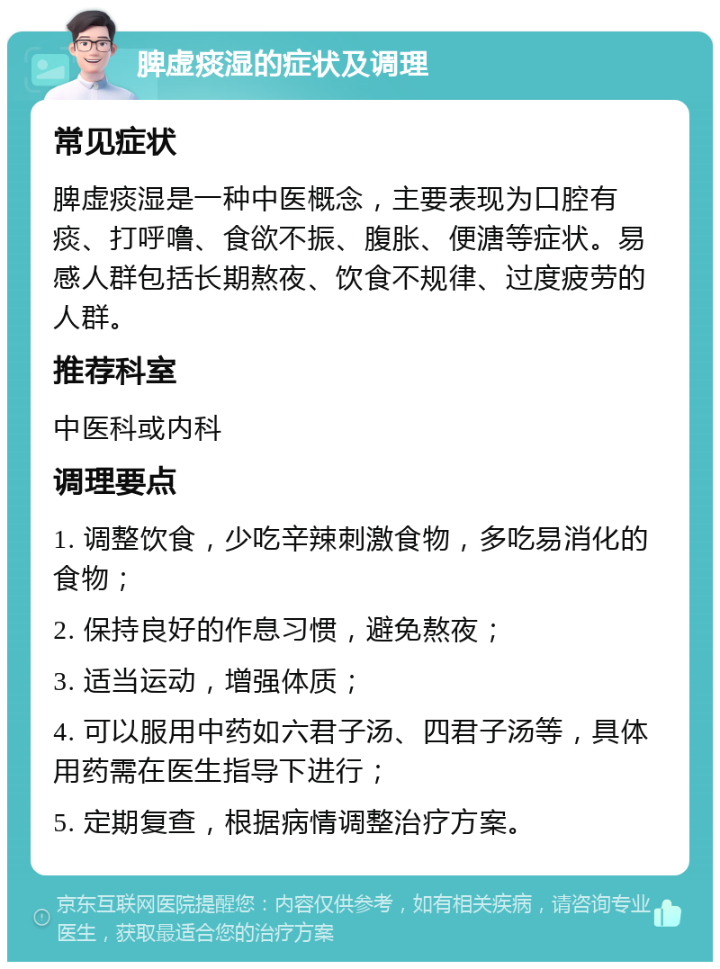 脾虚痰湿的症状及调理 常见症状 脾虚痰湿是一种中医概念，主要表现为口腔有痰、打呼噜、食欲不振、腹胀、便溏等症状。易感人群包括长期熬夜、饮食不规律、过度疲劳的人群。 推荐科室 中医科或内科 调理要点 1. 调整饮食，少吃辛辣刺激食物，多吃易消化的食物； 2. 保持良好的作息习惯，避免熬夜； 3. 适当运动，增强体质； 4. 可以服用中药如六君子汤、四君子汤等，具体用药需在医生指导下进行； 5. 定期复查，根据病情调整治疗方案。