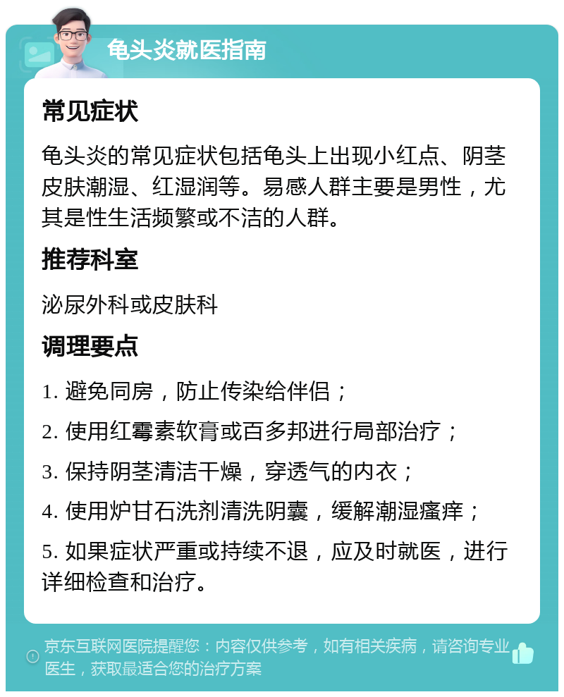 龟头炎就医指南 常见症状 龟头炎的常见症状包括龟头上出现小红点、阴茎皮肤潮湿、红湿润等。易感人群主要是男性，尤其是性生活频繁或不洁的人群。 推荐科室 泌尿外科或皮肤科 调理要点 1. 避免同房，防止传染给伴侣； 2. 使用红霉素软膏或百多邦进行局部治疗； 3. 保持阴茎清洁干燥，穿透气的内衣； 4. 使用炉甘石洗剂清洗阴囊，缓解潮湿瘙痒； 5. 如果症状严重或持续不退，应及时就医，进行详细检查和治疗。