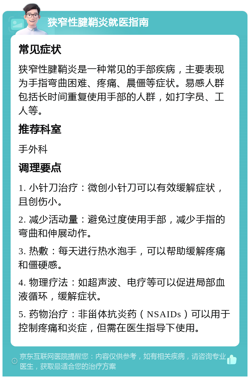 狭窄性腱鞘炎就医指南 常见症状 狭窄性腱鞘炎是一种常见的手部疾病，主要表现为手指弯曲困难、疼痛、晨僵等症状。易感人群包括长时间重复使用手部的人群，如打字员、工人等。 推荐科室 手外科 调理要点 1. 小针刀治疗：微创小针刀可以有效缓解症状，且创伤小。 2. 减少活动量：避免过度使用手部，减少手指的弯曲和伸展动作。 3. 热敷：每天进行热水泡手，可以帮助缓解疼痛和僵硬感。 4. 物理疗法：如超声波、电疗等可以促进局部血液循环，缓解症状。 5. 药物治疗：非甾体抗炎药（NSAIDs）可以用于控制疼痛和炎症，但需在医生指导下使用。