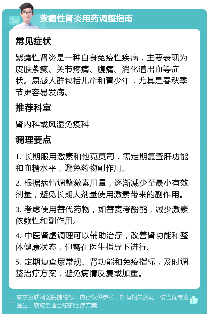 紫癜性肾炎用药调整指南 常见症状 紫癜性肾炎是一种自身免疫性疾病，主要表现为皮肤紫癜、关节疼痛、腹痛、消化道出血等症状。易感人群包括儿童和青少年，尤其是春秋季节更容易发病。 推荐科室 肾内科或风湿免疫科 调理要点 1. 长期服用激素和他克莫司，需定期复查肝功能和血糖水平，避免药物副作用。 2. 根据病情调整激素用量，逐渐减少至最小有效剂量，避免长期大剂量使用激素带来的副作用。 3. 考虑使用替代药物，如替麦考酚酯，减少激素依赖性和副作用。 4. 中医肾虚调理可以辅助治疗，改善肾功能和整体健康状态，但需在医生指导下进行。 5. 定期复查尿常规、肾功能和免疫指标，及时调整治疗方案，避免病情反复或加重。