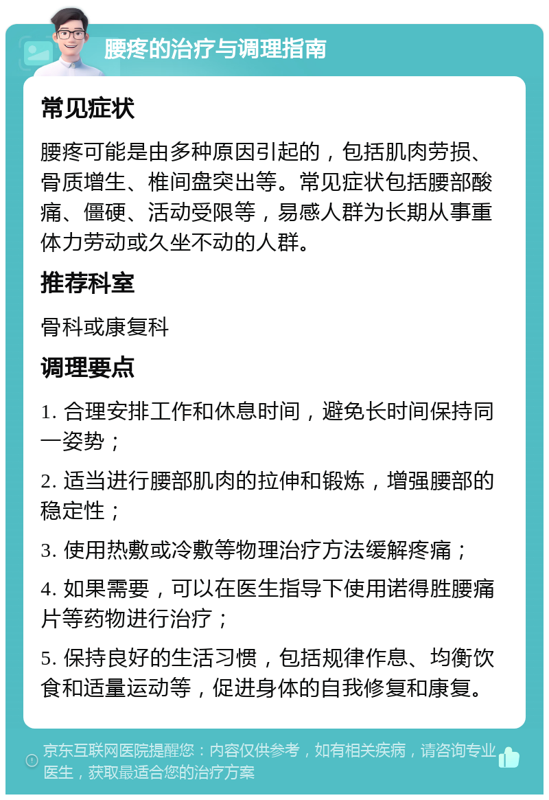 腰疼的治疗与调理指南 常见症状 腰疼可能是由多种原因引起的，包括肌肉劳损、骨质增生、椎间盘突出等。常见症状包括腰部酸痛、僵硬、活动受限等，易感人群为长期从事重体力劳动或久坐不动的人群。 推荐科室 骨科或康复科 调理要点 1. 合理安排工作和休息时间，避免长时间保持同一姿势； 2. 适当进行腰部肌肉的拉伸和锻炼，增强腰部的稳定性； 3. 使用热敷或冷敷等物理治疗方法缓解疼痛； 4. 如果需要，可以在医生指导下使用诺得胜腰痛片等药物进行治疗； 5. 保持良好的生活习惯，包括规律作息、均衡饮食和适量运动等，促进身体的自我修复和康复。